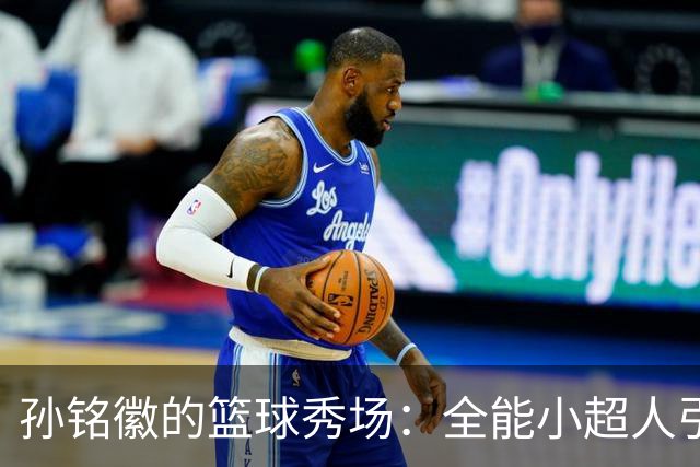 孙铭徽的篮球秀场：全能小超人引领广厦风潮！
